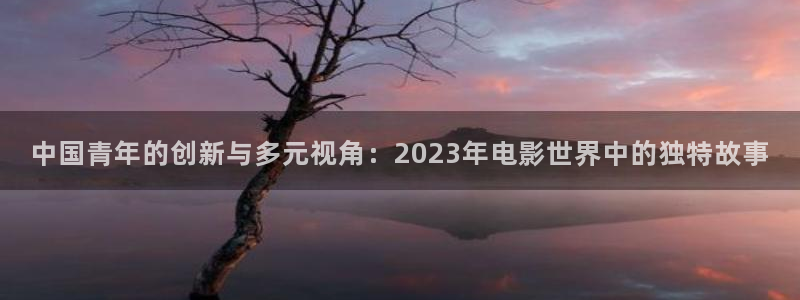 mg游戏不朽情缘在线：中国青年的创新与多元视角：2023年电影世界中的独特故事