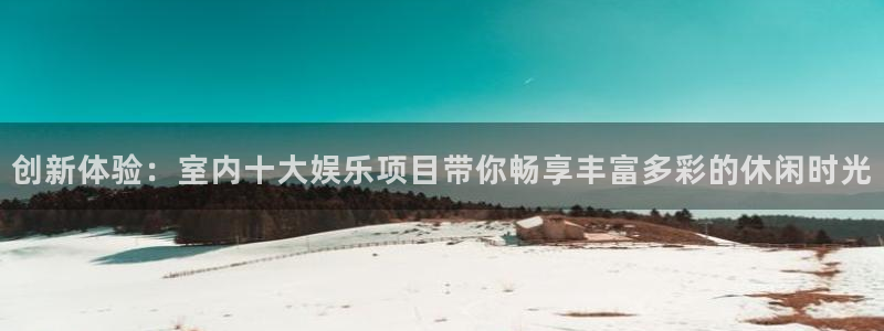 mg不朽情缘稳赢：创新体验：室内十大娱乐项目带你畅享丰富多彩的休闲时光